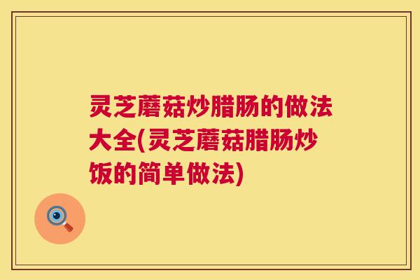 灵芝蘑菇炒腊肠的做法大全(灵芝蘑菇腊肠炒饭的简单做法) 灵芝蘑菇炒腊肠的做法大全(灵芝蘑菇腊肠炒饭的简单做法)