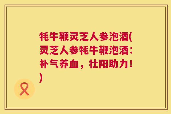 牦牛鞭灵芝人参泡酒(灵芝人参牦牛鞭泡酒:,壮阳助力!) 牦牛鞭灵芝人参泡酒(灵芝人参牦牛鞭泡酒:,壮阳助力!)