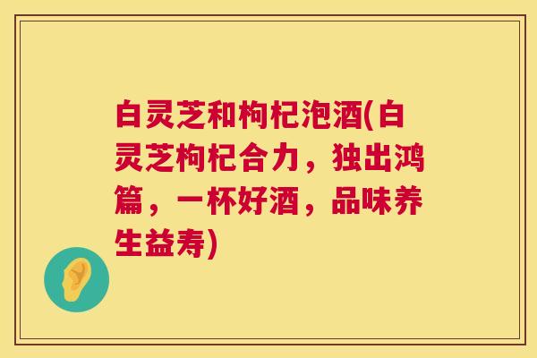 白灵芝和枸杞泡酒(白灵芝枸杞合力,独出鸿篇,一杯好酒,品味养生益寿) 白灵芝和枸杞泡酒(白灵芝枸杞合力,独出鸿篇,一杯好酒,品味养生益寿)