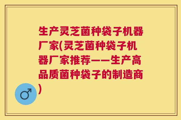 生产灵芝菌种袋子机器厂家(灵芝菌种袋子机器厂家推荐——生产高品质菌种袋子的制造商) 生产灵芝菌种袋子机器厂家(灵芝菌种袋子机器厂家推荐——生产高品质菌种袋子的制造商)