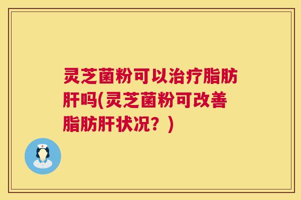 灵芝菌粉可以脂肪吗(灵芝菌粉可改善脂肪状况?) 灵芝菌粉可以脂肪吗(灵芝菌粉可改善脂肪状况?)
