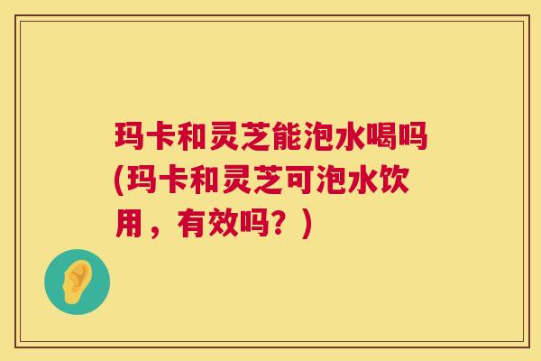 玛卡和灵芝能泡水喝吗(玛卡和灵芝可泡水饮用,有效吗?) 玛卡和灵芝能泡水喝吗(玛卡和灵芝可泡水饮用,有效吗?)