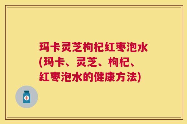玛卡灵芝枸杞红枣泡水(玛卡、灵芝、枸杞、红枣泡水的健康方法) 玛卡灵芝枸杞红枣泡水(玛卡、灵芝、枸杞、红枣泡水的健康方法)