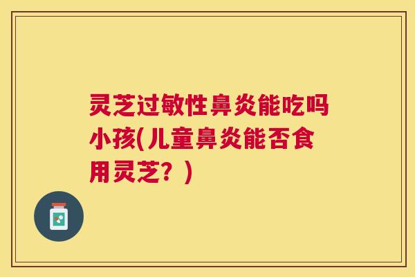 灵芝性能吃吗小孩(儿童能否食用灵芝?) 灵芝性能吃吗小孩(儿童能否食用灵芝?)