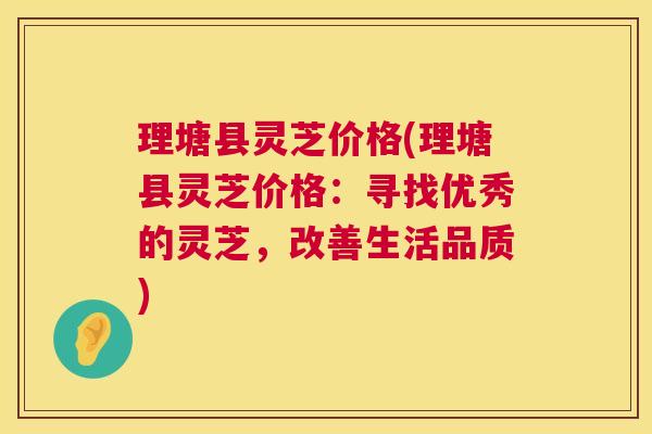 理塘县灵芝价格(理塘县灵芝价格:寻找优秀的灵芝,改善生活品质) 理塘县灵芝价格(理塘县灵芝价格:寻找优秀的灵芝,改善生活品质)