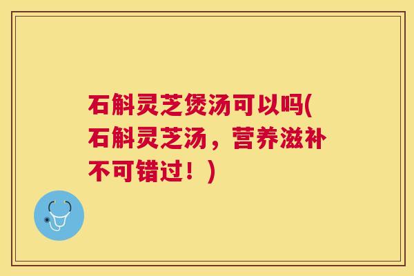 石斛灵芝煲汤可以吗(石斛灵芝汤,营养滋补不可错过!) 石斛灵芝煲汤可以吗(石斛灵芝汤,营养滋补不可错过!)