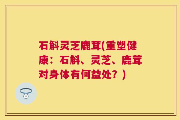 石斛灵芝鹿茸(重塑健康:石斛、灵芝、鹿茸对身体有何益处?) 石斛灵芝鹿茸(重塑健康:石斛、灵芝、鹿茸对身体有何益处?)