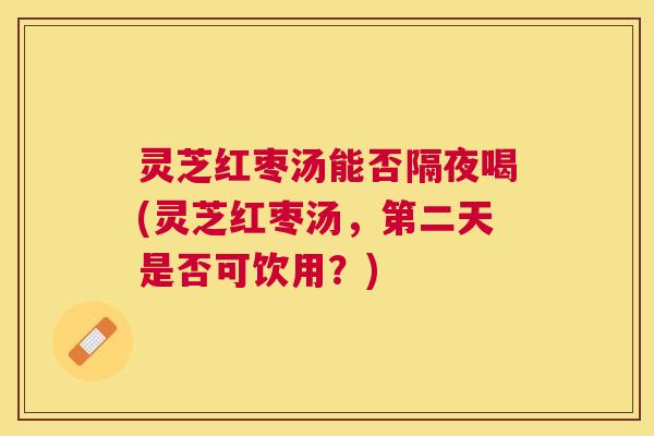 灵芝红枣汤能否隔夜喝(灵芝红枣汤,第二天是否可饮用?) 灵芝红枣汤能否隔夜喝(灵芝红枣汤,第二天是否可饮用?)