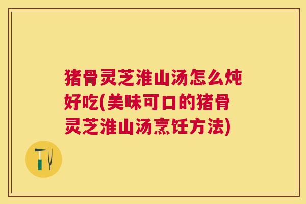 猪骨灵芝淮山汤怎么炖好吃(美味可口的猪骨灵芝淮山汤烹饪方法) 猪骨灵芝淮山汤怎么炖好吃(美味可口的猪骨灵芝淮山汤烹饪方法)