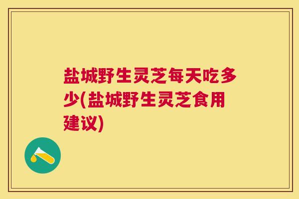 盐城野生灵芝每天吃多少(盐城野生灵芝食用建议) 盐城野生灵芝每天吃多少(盐城野生灵芝食用建议)