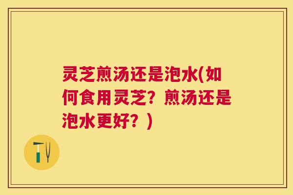 灵芝煎汤还是泡水(如何食用灵芝?煎汤还是泡水更好?) 灵芝煎汤还是泡水(如何食用灵芝?煎汤还是泡水更好?)