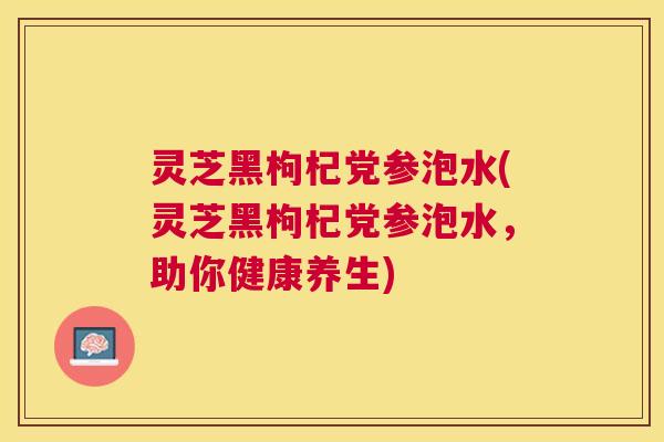 灵芝黑枸杞党参泡水(灵芝黑枸杞党参泡水,助你健康养生) 灵芝黑枸杞党参泡水(灵芝黑枸杞党参泡水,助你健康养生)