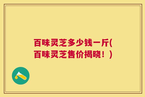 百味灵芝多少钱一斤(百味灵芝售价揭晓！)