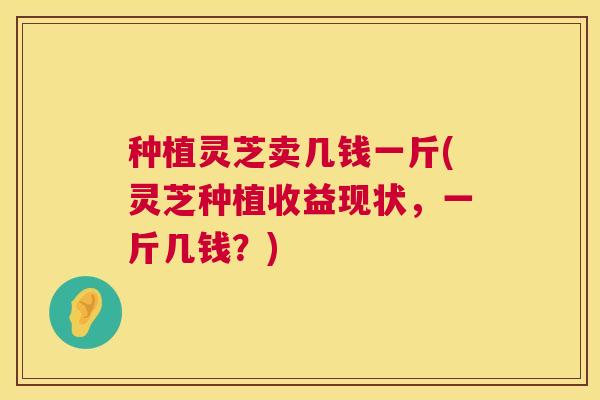 种植灵芝卖几钱一斤(灵芝种植收益现状,一斤几钱?) 种植灵芝卖几钱一斤(灵芝种植收益现状,一斤几钱?)