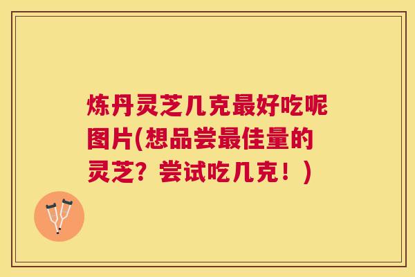炼丹灵芝几克好吃呢图片(想品尝佳量的灵芝?尝试吃几克!) 炼丹灵芝几克好吃呢图片(想品尝佳量的灵芝?尝试吃几克!)
