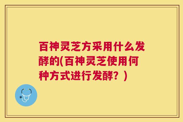 百神灵芝方采用什么发酵的(百神灵芝使用何种方式进行发酵?) 百神灵芝方采用什么发酵的(百神灵芝使用何种方式进行发酵?)