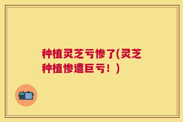 种植灵芝亏惨了(灵芝种植惨遭巨亏！)
