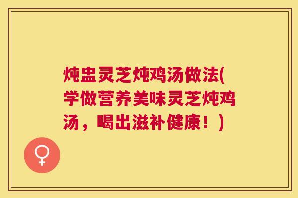 炖盅灵芝炖鸡汤做法(学做营养美味灵芝炖鸡汤，喝出滋补健康！)