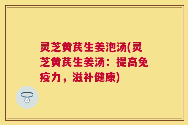 灵芝黄芪生姜泡汤(灵芝黄芪生姜汤:提高免疫力,滋补健康) 灵芝黄芪生姜泡汤(灵芝黄芪生姜汤:提高免疫力,滋补健康)