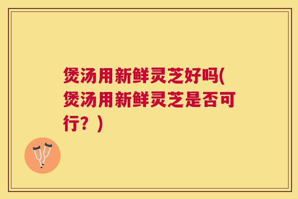 煲汤用新鲜灵芝好吗(煲汤用新鲜灵芝是否可行?) 煲汤用新鲜灵芝好吗(煲汤用新鲜灵芝是否可行?)