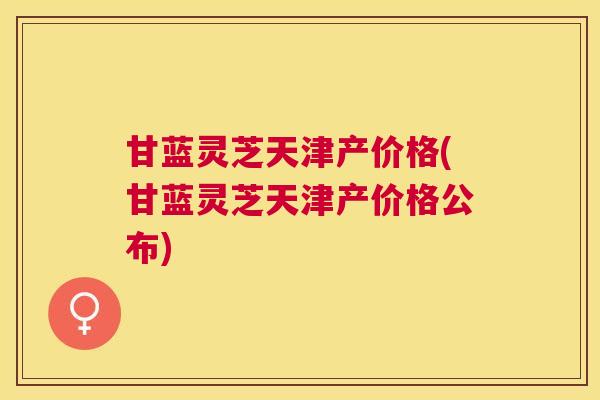 甘蓝灵芝天津产价格(甘蓝灵芝天津产价格公布) 甘蓝灵芝天津产价格(甘蓝灵芝天津产价格公布)