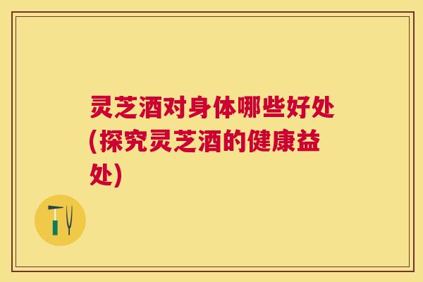 灵芝酒对身体哪些好处(探究灵芝酒的健康益处) 灵芝酒对身体哪些好处(探究灵芝酒的健康益处)