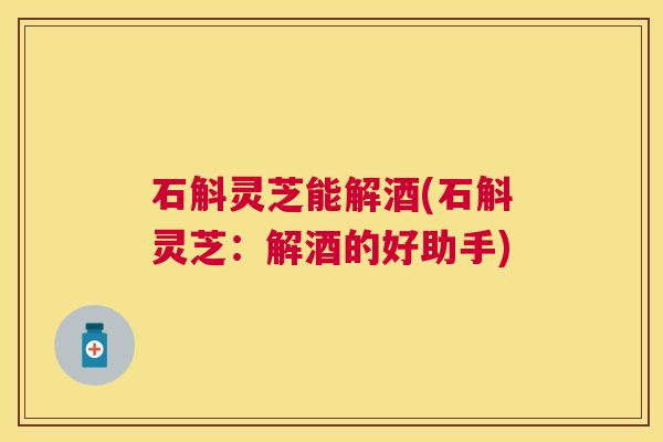 石斛灵芝能解酒(石斛灵芝:解酒的好助手) 石斛灵芝能解酒(石斛灵芝:解酒的好助手)