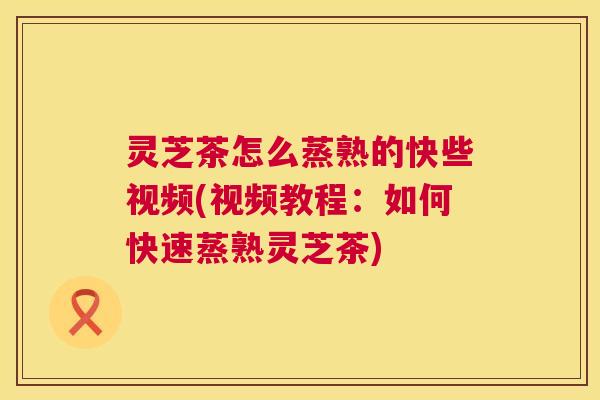 灵芝茶怎么蒸熟的快些视频(视频教程:如何快速蒸熟灵芝茶) 灵芝茶怎么蒸熟的快些视频(视频教程:如何快速蒸熟灵芝茶)