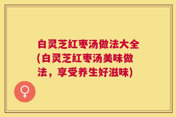 白灵芝红枣汤做法大全(白灵芝红枣汤美味做法,享受养生好滋味) 白灵芝红枣汤做法大全(白灵芝红枣汤美味做法,享受养生好滋味)