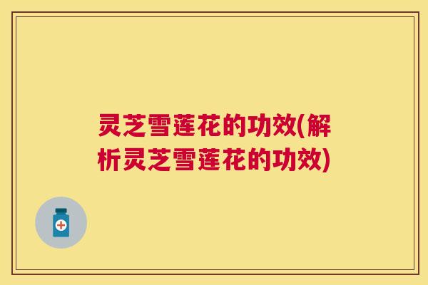 灵芝雪莲花的功效(解析灵芝雪莲花的功效) 灵芝雪莲花的功效(解析灵芝雪莲花的功效)