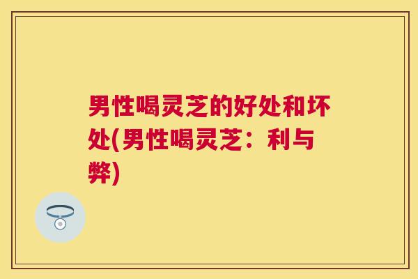 男性喝灵芝的好处和坏处(男性喝灵芝:利与弊) 男性喝灵芝的好处和坏处(男性喝灵芝:利与弊)