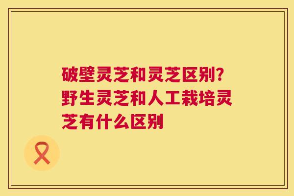破壁灵芝和灵芝区别?野生灵芝和人工栽培灵芝有什么区别 破壁灵芝和灵芝区别?野生灵芝和人工栽培灵芝有什么区别