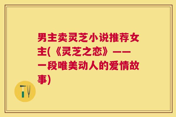 男主卖灵芝小说推荐女主(《灵芝之恋》——一段唯美动人的爱情故事) 男主卖灵芝小说推荐女主(《灵芝之恋》——一段唯美动人的爱情故事)
