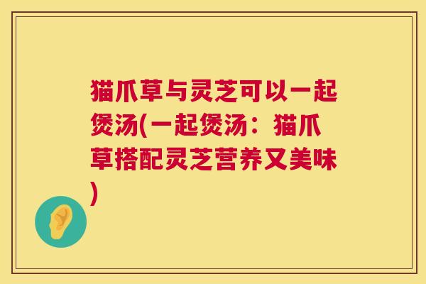 猫爪草与灵芝可以一起煲汤(一起煲汤：猫爪草搭配灵芝营养又美味)