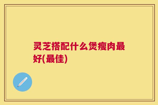 灵芝搭配什么煲瘦肉好(佳) 灵芝搭配什么煲瘦肉好(佳)