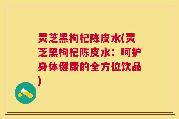 灵芝黑枸杞陈皮水(灵芝黑枸杞陈皮水:呵护身体健康的全方位饮品) 灵芝黑枸杞陈皮水(灵芝黑枸杞陈皮水:呵护身体健康的全方位饮品)