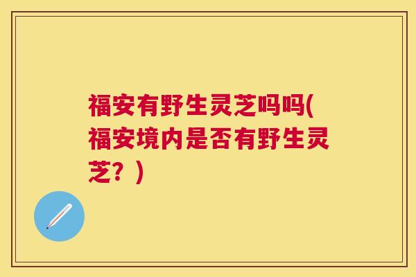 福安有野生灵芝吗吗(福安境内是否有野生灵芝?) 福安有野生灵芝吗吗(福安境内是否有野生灵芝?)