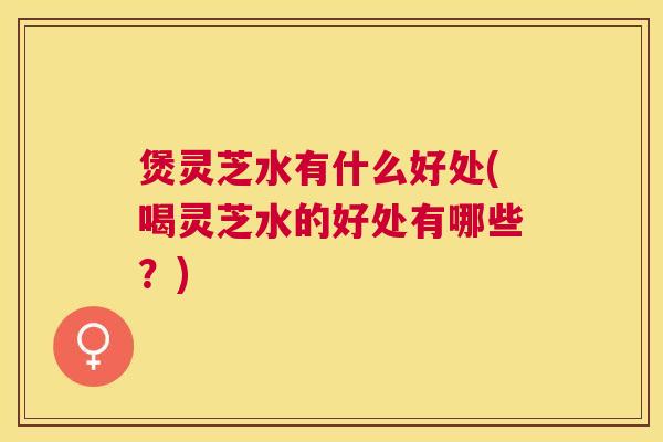 煲灵芝水有什么好处(喝灵芝水的好处有哪些?) 煲灵芝水有什么好处(喝灵芝水的好处有哪些?)