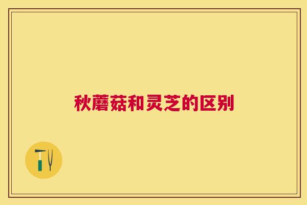 秋蘑菇和灵芝的区别 秋蘑菇和灵芝的区别
