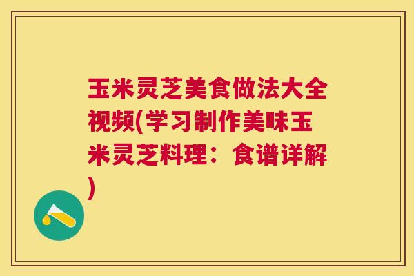玉米灵芝美食做法大全视频(学习制作美味玉米灵芝料理：食谱详解)