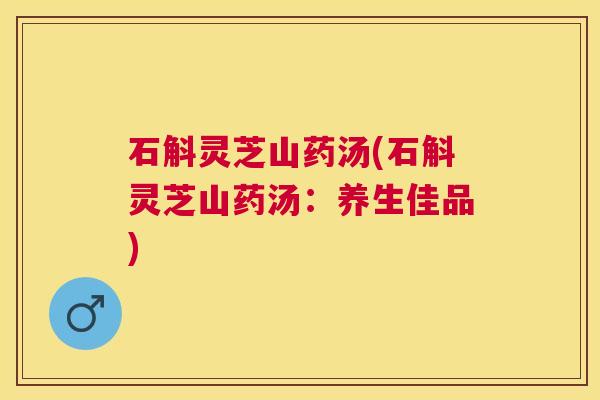 石斛灵芝山药汤(石斛灵芝山药汤:养生佳品) 石斛灵芝山药汤(石斛灵芝山药汤:养生佳品)