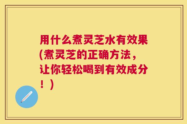 用什么煮灵芝水有效果(煮灵芝的正确方法,让你轻松喝到有效成分!) 用什么煮灵芝水有效果(煮灵芝的正确方法,让你轻松喝到有效成分!)