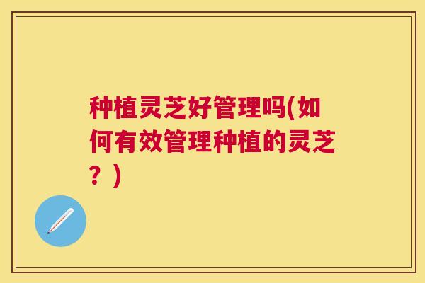 种植灵芝好管理吗(如何有效管理种植的灵芝?) 种植灵芝好管理吗(如何有效管理种植的灵芝?)