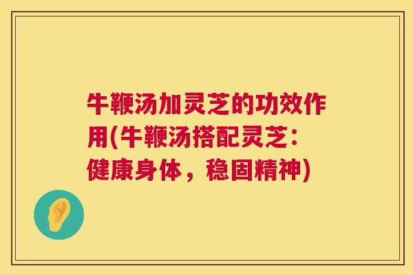牛鞭汤加灵芝的功效作用(牛鞭汤搭配灵芝:健康身体,稳固精神) 牛鞭汤加灵芝的功效作用(牛鞭汤搭配灵芝:健康身体,稳固精神)