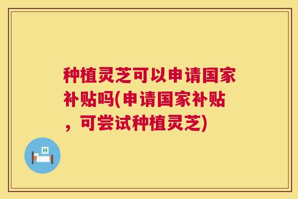 种植灵芝可以申请国家补贴吗(申请国家补贴,可尝试种植灵芝) 种植灵芝可以申请国家补贴吗(申请国家补贴,可尝试种植灵芝)