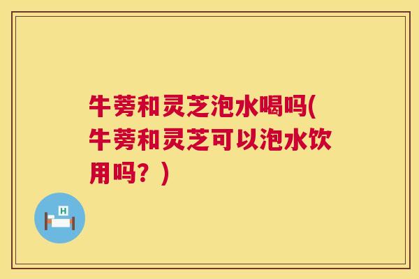牛蒡和灵芝泡水喝吗(牛蒡和灵芝可以泡水饮用吗?) 牛蒡和灵芝泡水喝吗(牛蒡和灵芝可以泡水饮用吗?)
