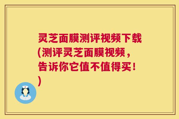 灵芝面膜测评视频下载(测评灵芝面膜视频,告诉你它值不值得买!) 灵芝面膜测评视频下载(测评灵芝面膜视频,告诉你它值不值得买!)