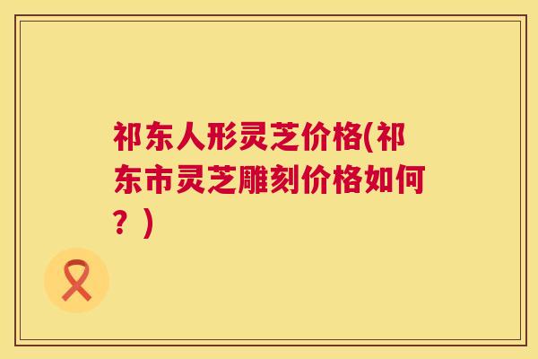 祁东人形灵芝价格(祁东市灵芝雕刻价格如何?) 祁东人形灵芝价格(祁东市灵芝雕刻价格如何?)