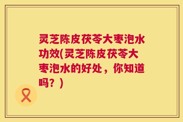灵芝陈皮茯苓大枣泡水功效(灵芝陈皮茯苓大枣泡水的好处,你知道吗?) 灵芝陈皮茯苓大枣泡水功效(灵芝陈皮茯苓大枣泡水的好处,你知道吗?)
