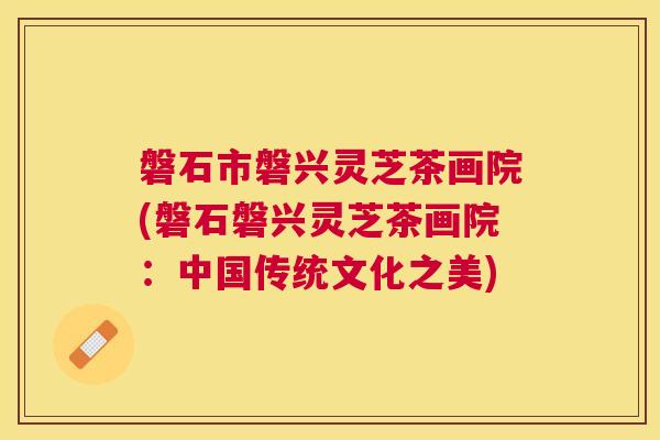 磐石市磐兴灵芝茶画院(磐石磐兴灵芝茶画院:中国传统文化之美) 磐石市磐兴灵芝茶画院(磐石磐兴灵芝茶画院:中国传统文化之美)